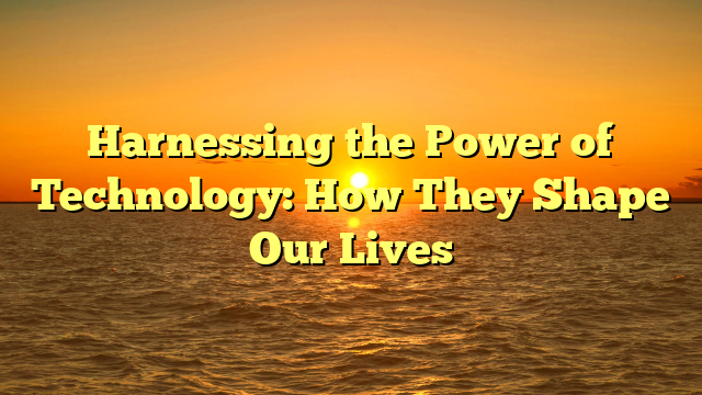 Harnessing the Power of Technology: How They Shape Our Lives