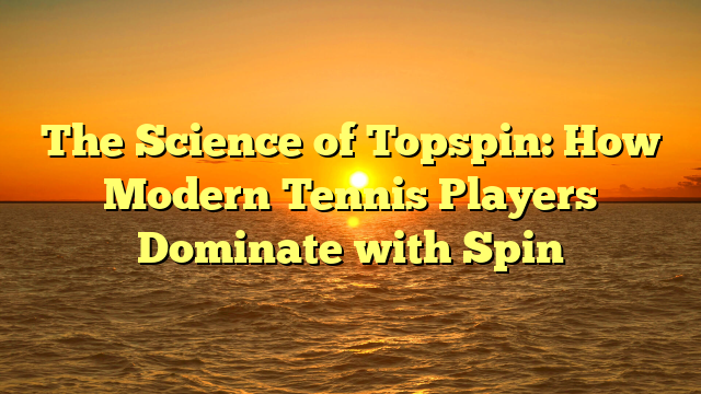 The Science of Topspin: How Modern Tennis Players Dominate with Spin